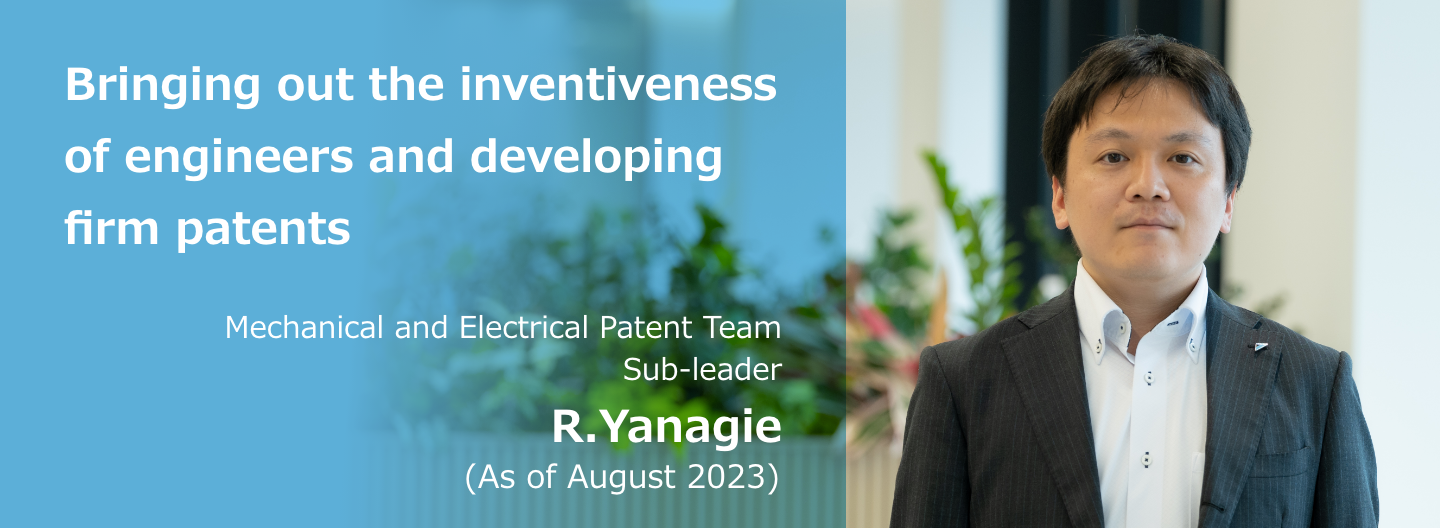 Bringing out the inventiveness of engineers and developing firm patents Mechanical and Electrical Patent Team Sub-leader R. Yanagie (As of August 2023)
              