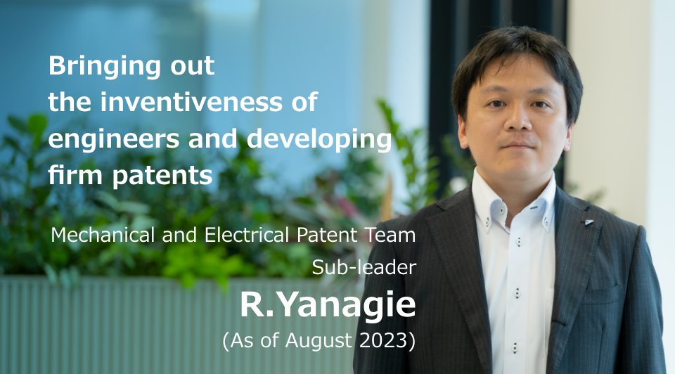 Bringing out the inventiveness of engineers and developing firm patents Mechanical and Electrical Patent Team Sub-leader R. Yanagie (As of August 2023)
              