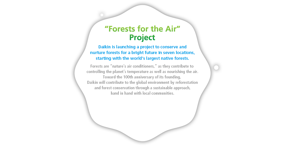 "Forests for the Air" Project. Daikin is launching a project to conserve and nurture forests for a bright future in seven locations, starting with the world’s largest native forests. Forests are “nature’s air conditioners,” as they contribute to controlling the planet’s temperature as well as nourishing the air. Toward the 100th anniversary of its founding, Daikin will contribute to the global environment by reforestation and forest conservation through a sustainable approach, hand in hand with local communities.